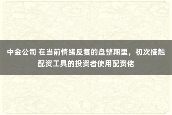 中金公司 在当前情绪反复的盘整期里，初次接触配资工具的投资者使用配资佬