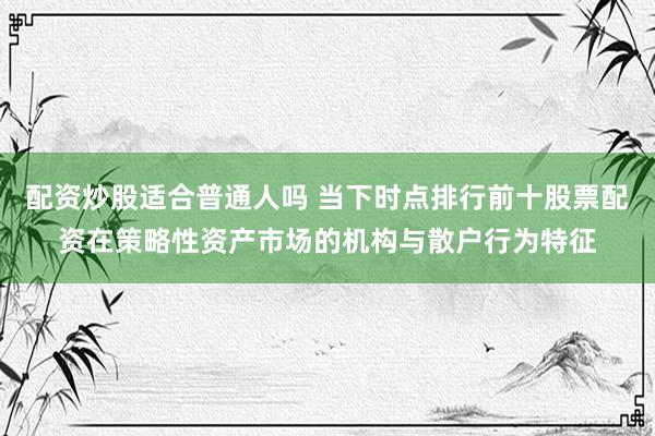 配资炒股适合普通人吗 当下时点排行前十股票配资在策略性资产市场的机构与散户行为特征