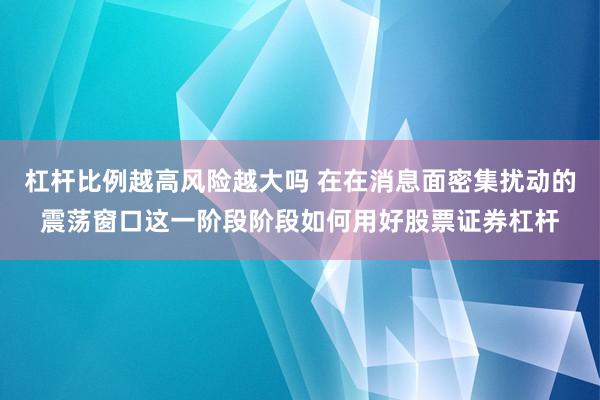杠杆比例越高风险越大吗 在在消息面密集扰动的震荡窗口这一阶段阶段如何用好股票证券杠杆