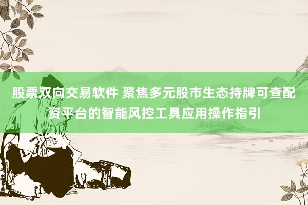 股票双向交易软件 聚焦多元股市生态持牌可查配资平台的智能风控工具应用操作指引