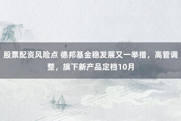 股票配资风险点 德邦基金稳发展又一举措，高管调整，旗下新产品定档10月