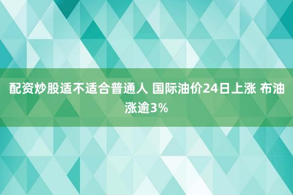 配资炒股适不适合普通人 国际油价24日上涨 布油涨逾3%