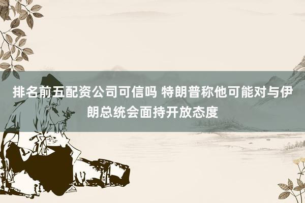 排名前五配资公司可信吗 特朗普称他可能对与伊朗总统会面持开放态度