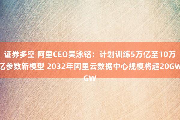 证券多空 阿里CEO吴泳铭：计划训练5万亿至10万亿参数新模型 2032年阿里云数据中心规模将超20GW