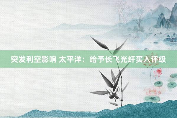突发利空影响 太平洋：给予长飞光纤买入评级