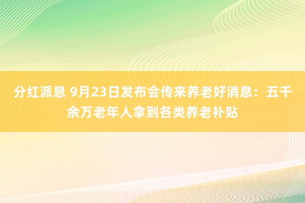 分红派息 9月23日发布会传来养老好消息：五千余万老年人拿到各类养老补贴
