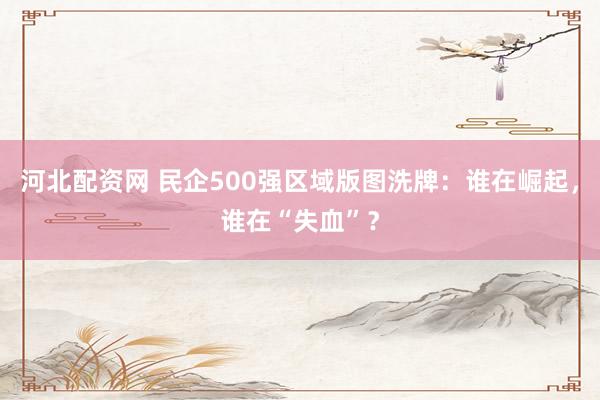 河北配资网 民企500强区域版图洗牌：谁在崛起，谁在“失血”？