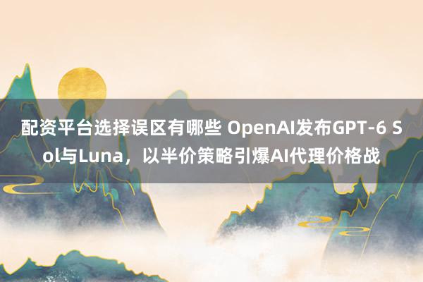 配资平台选择误区有哪些 OpenAI发布GPT-6 Sol与Luna，以半价策略引爆AI代理价格战