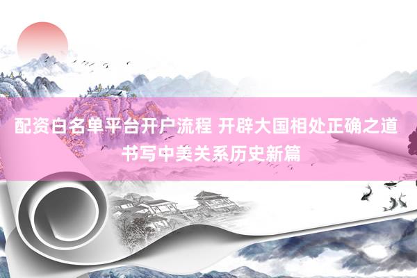 配资白名单平台开户流程 开辟大国相处正确之道  书写中美关系历史新篇
