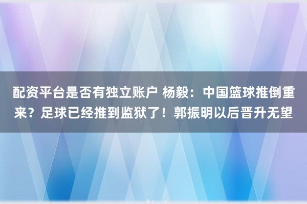 配资平台是否有独立账户 杨毅：中国篮球推倒重来？足球已经推到监狱了！郭振明以后晋升无望