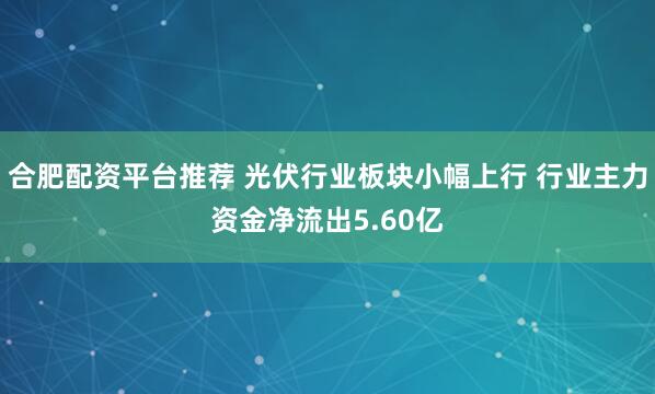 合肥配资平台推荐 光伏行业板块小幅上行 行业主力资金净流出5.60亿