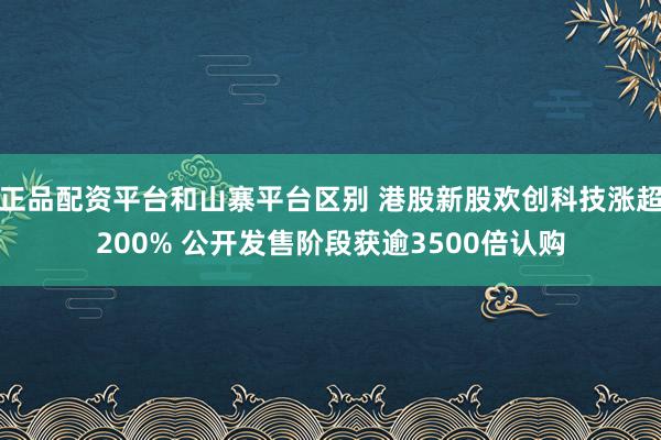 正品配资平台和山寨平台区别 港股新股欢创科技涨超200% 公开发售阶段获逾3500倍认购