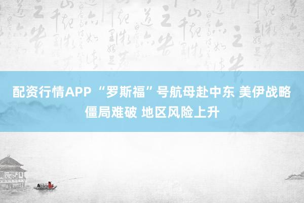 配资行情APP “罗斯福”号航母赴中东 美伊战略僵局难破 地区风险上升
