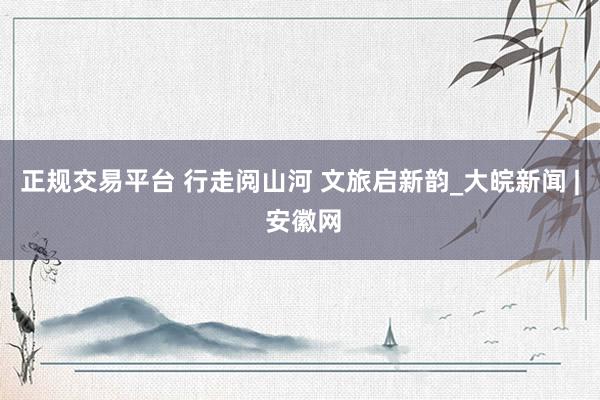 正规交易平台 行走阅山河 文旅启新韵_大皖新闻 | 安徽网