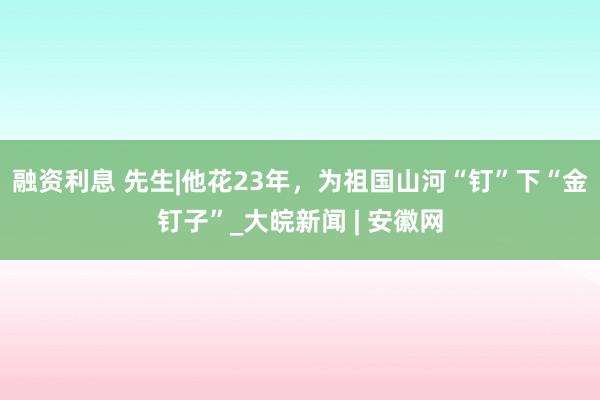 融资利息 先生|他花23年，为祖国山河“钉”下“金钉子”_大皖新闻 | 安徽网