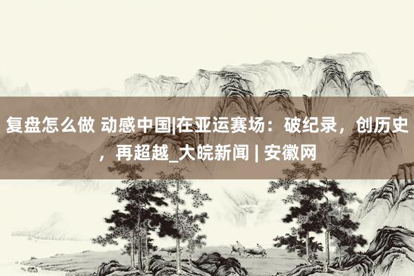 复盘怎么做 动感中国|在亚运赛场：破纪录，创历史，再超越_大皖新闻 | 安徽网