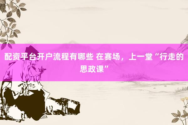 配资平台开户流程有哪些 在赛场，上一堂“行走的思政课”