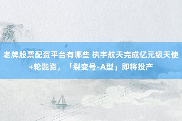 老牌股票配资平台有哪些 执宇航天完成亿元级天使+轮融资，「裂变号-A型」即将投产