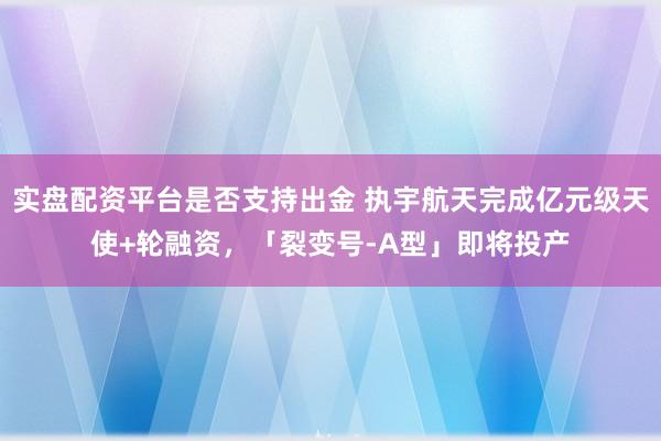 实盘配资平台是否支持出金 执宇航天完成亿元级天使+轮融资，「裂变号-A型」即将投产