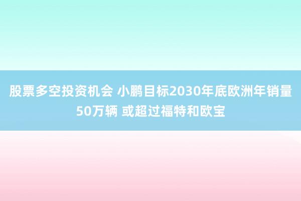 股票多空投资机会 小鹏目标2030年底欧洲年销量50万辆 或超过福特和欧宝