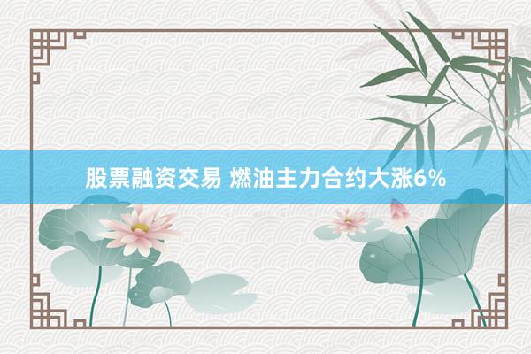 股票融资交易 燃油主力合约大涨6%