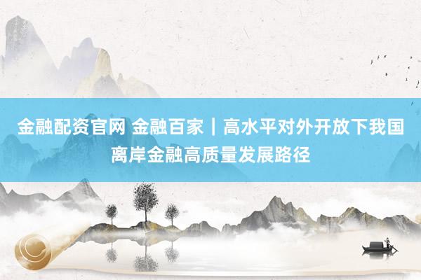 金融配资官网 金融百家｜高水平对外开放下我国离岸金融高质量发展路径
