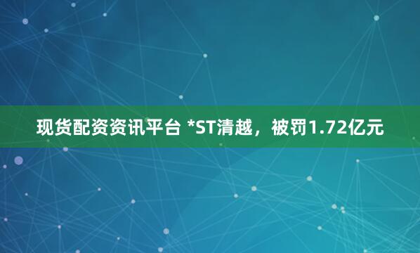 现货配资资讯平台 *ST清越，被罚1.72亿元