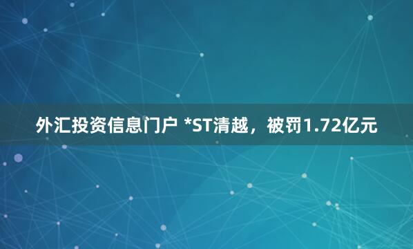 外汇投资信息门户 *ST清越，被罚1.72亿元