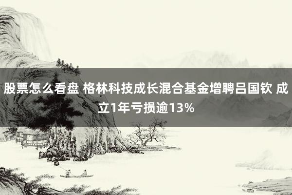 股票怎么看盘 格林科技成长混合基金增聘吕国钦 成立1年亏损逾13%