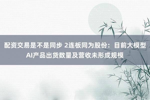 配资交易是不是同步 2连板同为股份：目前大模型AI产品出货数量及营收未形成规模