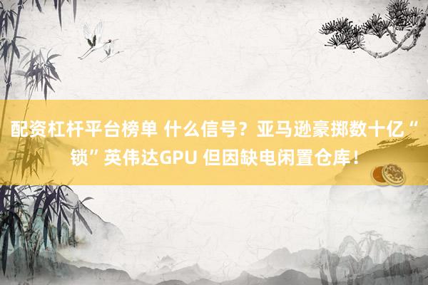 配资杠杆平台榜单 什么信号？亚马逊豪掷数十亿“锁”英伟达GPU 但因缺电闲置仓库！