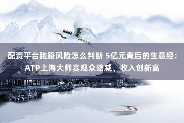 配资平台跑路风险怎么判断 5亿元背后的生意经：ATP上海大师赛观众略减、收入创新高