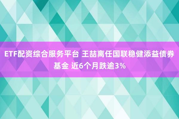 ETF配资综合服务平台 王喆离任国联稳健添益债券基金 近6个月跌逾3%