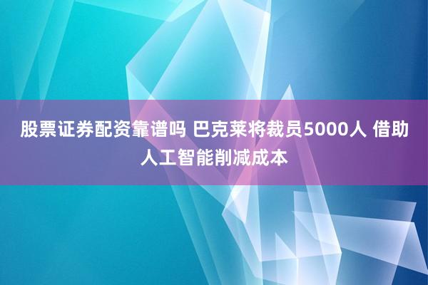 股票证券配资靠谱吗 巴克莱将裁员5000人 借助人工智能削减成本