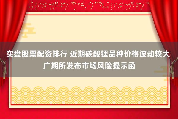 实盘股票配资排行 近期碳酸锂品种价格波动较大 广期所发布市场风险提示函