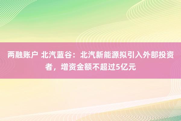 两融账户 北汽蓝谷：北汽新能源拟引入外部投资者，增资金额不超过5亿元