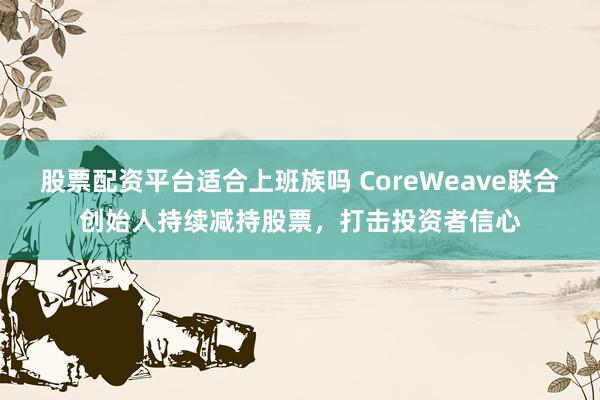 股票配资平台适合上班族吗 CoreWeave联合创始人持续减持股票，打击投资者信心