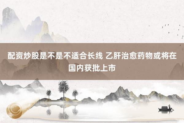 配资炒股是不是不适合长线 乙肝治愈药物或将在国内获批上市