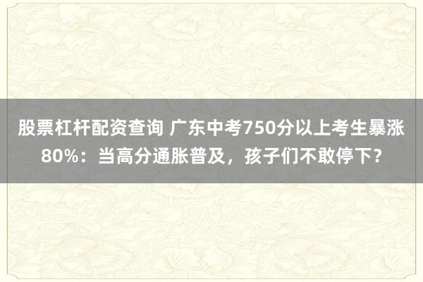 股票杠杆配资查询 广东中考750分以上考生暴涨80%：当高分通胀普及，孩子们不敢停下？