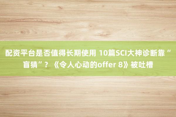 配资平台是否值得长期使用 10篇SCI大神诊断靠“盲猜”？《令人心动的offer 8》被吐槽