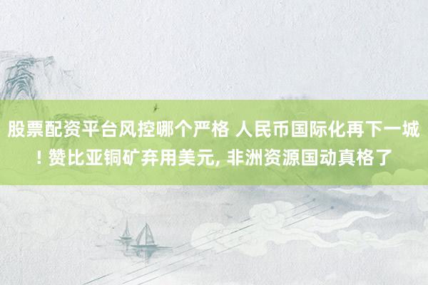 股票配资平台风控哪个严格 人民币国际化再下一城! 赞比亚铜矿弃用美元, 非洲资源国动真格了