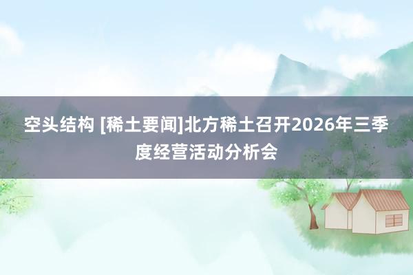 空头结构 [稀土要闻]北方稀土召开2026年三季度经营活动分析会