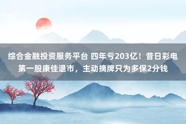 综合金融投资服务平台 四年亏203亿！昔日彩电第一股康佳退市，主动摘牌只为多保2分钱