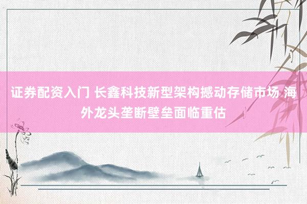 证券配资入门 长鑫科技新型架构撼动存储市场 海外龙头垄断壁垒面临重估