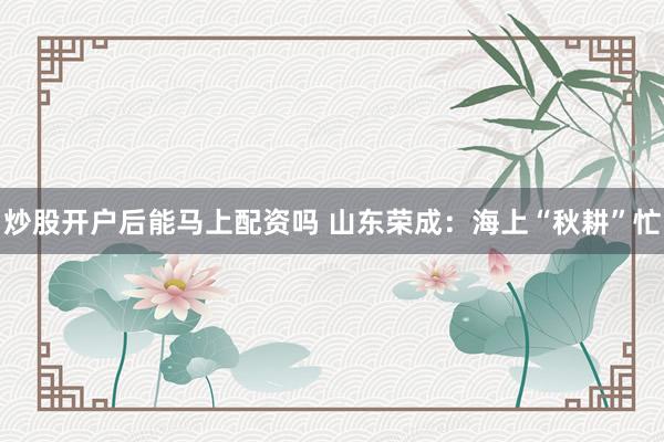 炒股开户后能马上配资吗 山东荣成：海上“秋耕”忙