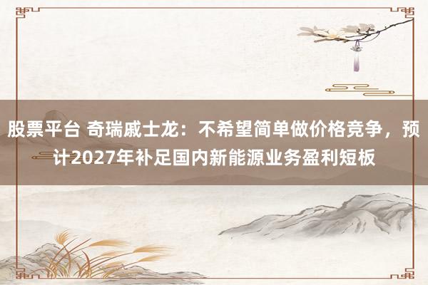 股票平台 奇瑞戚士龙:不希望简单做价格竞争,预计2027年补足国内新能源业务盈利短板